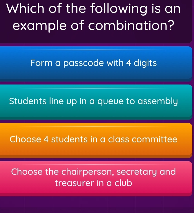 Which of the following is an
example of combination?
Form a passcode with 4 digits
Students line up in a queue to assembly
Choose 4 students in a class committee
Choose the chairperson, secretary and
treasurer in a club