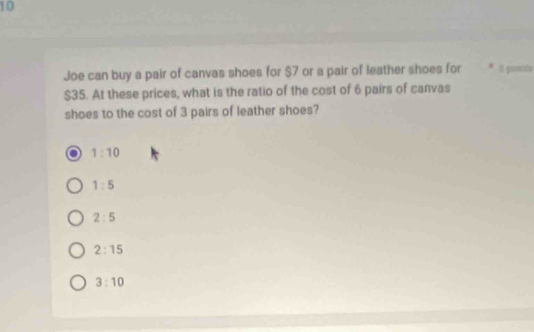 Joe can buy a pair of canvas shoes for $7 or a pair of leather shoes for * 1 points
$35. At these prices, what is the ratio of the cost of 6 pairs of canvas
shoes to the cost of 3 pairs of leather shoes?
1:10
1:5
2:5
2:15
3:10