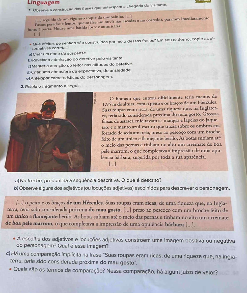 Linguagem
1. Observe a construção das frases que antecipam a chegada do visitante.
[...] seguido de um vigoroso toque da campainha. [...]
Passos pesados e lentos, que se fizeram ouvir nas escadas e no corredor, pararam imediatamente
junto à porta. Houve uma batida forte e autoritária.
[..]
Que efeitos de sentido são construídos por meio dessas frases? Em seu caderno, copie as al-
ternativas corretas.
a)Criar um ritmo de suspense.
b)Revelar a admiração do detetive pelo visitante.
c)Manter a atenção do leitor nas atitudes do detetive.
d)Criar uma atmosfera de expectativa, de ansiedade.
e) Antecipar características do personagem.
2. Releia o fragmento a seguir.
O homem que entrou dificilmente teria menos de
1,95 m de altura, com o peito e os braços de um Hércules.
Suas roupas eram ricas, de uma riqueza que, na Inglater-
ra, teria sido considerada próxima do mau gosto. Grossas
faixas de astracá enfeitavam as mangas e lapelas do jaque-
tão, e o manto azul-escuro que trazia sobre os ombros era
forrado de seda amarela, preso ao pescoço com um broche
feito de um único e flamejante berilo. As botas subiam até
o meio das pernas e tinham no alto um arremate de boa
pele marrom, o que completava a impressão de uma opu-
lência bárbara, sugerida por toda a sua aparência.
[...]
a) No trecho, predomina a sequência descritiva. O que é descrito?
b) Observe alguns dos adjetivos (ou locuções adjetivas) escolhidos para descrever o personagem.
[...] o peito e os braços de um Hércules. Suas roupas eram ricas, de uma riqueza que, na Ingla-
terra, teria sido considerada próxima do mau gosto. [...] preso ao pescoço com um broche feito de
um único e flamejante berilo. As botas subiam até o meio das pernas e tinham no alto um arremate
de boa pele marrom, o que completava a impressão de uma opulência bárbara [...].
A escolha dos adjetivos e locuções adjetivas constroem uma imagem positiva ou negativa
do personagem? Qual é essa imagem?
c) Há uma comparação implícita na frase “Suas roupas eram ricas, de uma riqueza que, na Ingla-
terra, teria sido considerada próxima do mau gosto".
Quais são os termos da comparação? Nessa comparação, há algum juízo de valor?