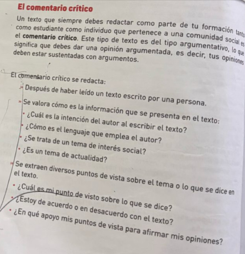 El comentario crítico 
Un texto que siempre debes redactar como parte de tu formación tanto 
como estudiante como individuo que pertenece a una comunidad social es 
el comentario crítico. Este tipo de texto es del tipo argumentativo, lo que 
significa que debes dar una opinión argumentada, es decír, tus opiniones 
deben estar sustentadas con argumentos. 
El comentario crítico se redacta: 
Después de haber leído un texto escrito por una persona. 
Se valora cómo es la información que se presenta en el texto: 
¿Cuál es la intención del autor al escribir el texto? 
¿Cómo es el lenguaje que emplea el autor? 
¿Se trata de un tema de interés social? 
¿Es un tema de actualidad? 
el texto. 
Se extraen diversos puntos de vista sobre el tema o lo que se dice en 
¿Cuál es mi punto de visto sobre lo que se dice? 
¿ Estoy de acuerdo o en desacuerdo con el texto? 
¿En qué apoyo mis puntos de vista para afirmar mis opiniones?