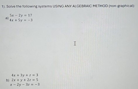 1). Solve the following systems USING ANY ALGEBRAIC METHOD (non-graphical):
5x-2y=17
a) 4x+5y=-3
4x+3y+z=3
b) 2x+y+2z=5
x-2y-3z=-3