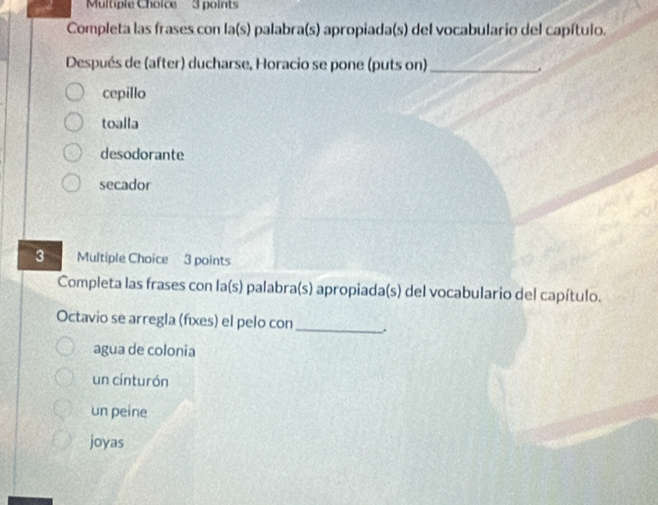 Completa las frases con a(s s) palabra(s) apropiada(s) del vocabulario del capítulo.
Después de (after) ducharse, Horacio se pone (puts on)_
.
cepillo
toalla
desodorante
secador
3 Multiple Choice 3 points
Completa las frases con la(s) palabra(s) apropiada(s) del vocabulario del capítulo.
Octavio se arregla (fíxes) el pelo con_
.
agua de colonia
un cínturón
un peine
joyas