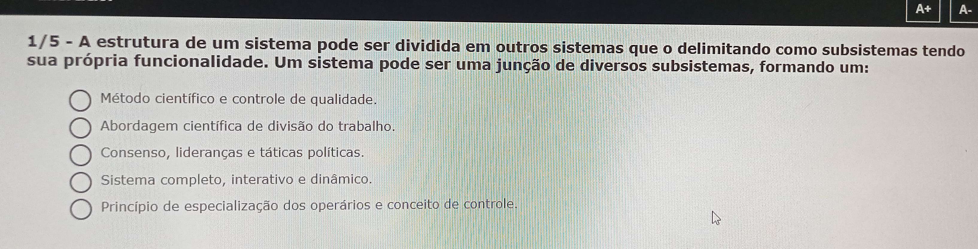 A+ A.
1/5 - A estrutura de um sistema pode ser dividida em outros sistemas que o delimitando como subsistemas tendo
sua própria funcionalidade. Um sistema pode ser uma junção de diversos subsistemas, formando um:
Método científico e controle de qualidade.
Abordagem científica de divisão do trabalho.
Consenso, lideranças e táticas políticas.
Sistema completo, interativo e dinâmico.
Princípio de especialização dos operários e conceito de controle.