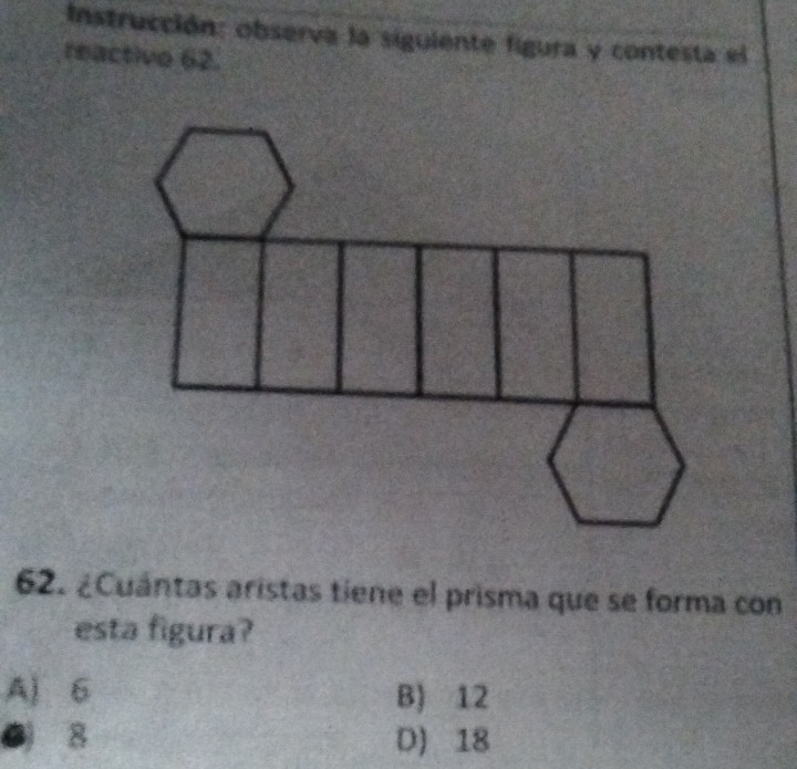 Instrucción: observa la siguiente figura y contesta el
reactivo 62.
62. ¿Cuántas aristas tiene el prisma que se forma con
esta figura?
A) 6 B) 12
0 8 D) 18