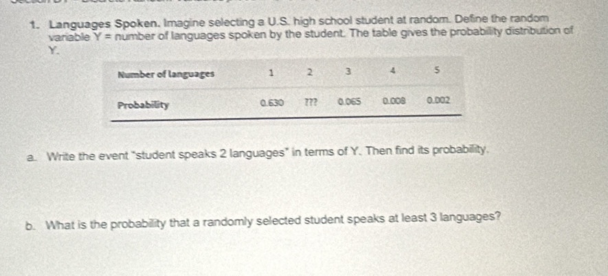 Languages Spoken. Imagine selecting a U.S. high school student at random. Define the random 
variable Y= number of languages spoken by the student. The table gives the probabillity distribution of
Y. 
a. Write the event “student speaks 2 languages” in terms of Y. Then find its probability. 
b. What is the probability that a randomly selected student speaks at least 3 languages?