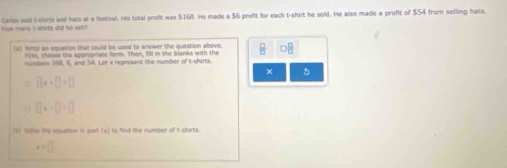 Carles seid i-clors and hals at a lestival. His total profit was $168. He made a $6 proft for each t-shirt he sold. He also made a proft of $54 from selling hats. 
ans i storts and he set 
(a) hete an equation that could be used to answer the question above. □ □
riss, choose the appropriate form. Thon, fill in the blanks with the 
numbers 168, 6, and 54. Let x represent the number of t-shirts. 
× 5
[]x+[]+[]
□ +□ +□
197 901 the equation in part (a) to find the number of t-shirts
x=□