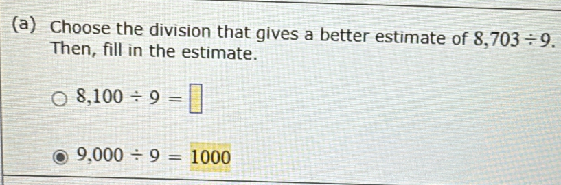 Choose the division that gives a better estimate of 8,703/ 9. 
Then, fill in the estimate.
8,100/ 9=□
9,000/ 9=1000