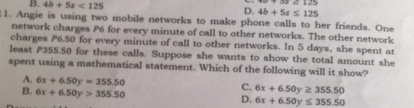 40+55≥ 125
B. 4b+5s<125</tex> D. 4b+5s≤ 125
1. Angie is using two mobile networks to make phone calls to her friends. One
network charges P6 for every minute of call to other networks. The other network
charges P6.50 for every minute of call to other networks. In 5 days, she spent at
least P355.50 for these calls. Suppose she wants to show the total amount she
spent using a mathematical statement. Which of the following will it show?
A. 6x+6.50y=355.50
B. 6x+6.50y>355.50
C. 6x+6.50y≥ 355.50
D. 6x+6.50y≤ 355.50