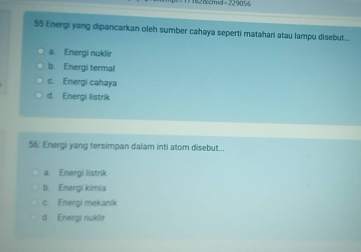 162&cmid =229056
55 Energi yang dipancarkan oleh sumber cahaya seperti matahari atau lampu disebut...
a. Energí nuklir
b. Energi termal
c. Energi cahaya
d. Energi listrik
56: Energi yang tersimpan dalam inti atom disebut...
a. Energi listrik
b. Energi kimia
c. Energi mekanik
d. Energi nuklir