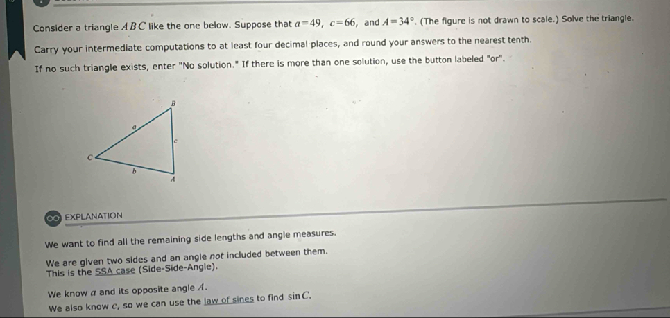 Consider a triangle A B C like the one below. Suppose that a=49, c=66 , and A=34°. (The figure is not drawn to scale.) Solve the triangle. 
Carry your intermediate computations to at least four decimal places, and round your answers to the nearest tenth. 
If no such triangle exists, enter "No solution." If there is more than one solution, use the button labeled "or". 
O EXPLANATION 
We want to find all the remaining side lengths and angle measures. 
We are given two sides and an angle not included between them. 
This is the SSA case (Side-Side-Angle). 
We know a and its opposite angle A. 
We also know c, so we can use the law of sines to find sin C.