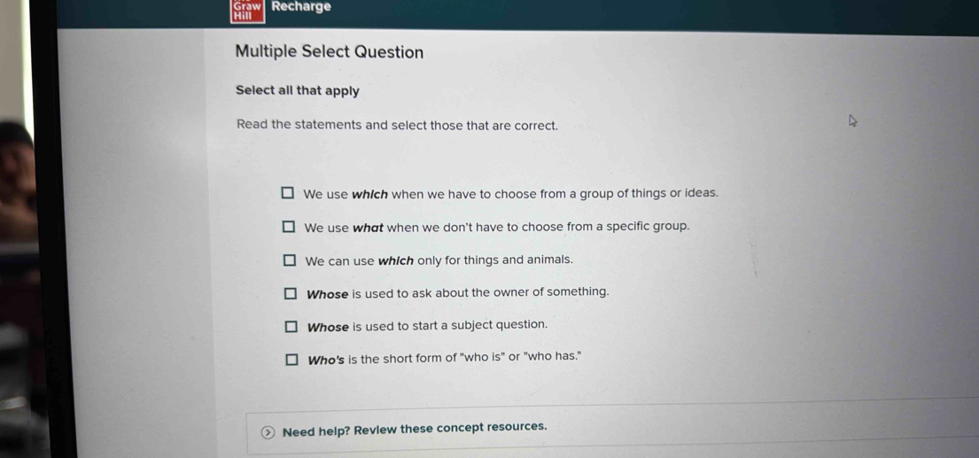 Recharge
Multiple Select Question
Select all that apply
Read the statements and select those that are correct
We use which when we have to choose from a group of things or ideas.
We use what when we don't have to choose from a specific group.
We can use which only for things and animals.
Whose is used to ask about the owner of something.
Whose is used to start a subject question.
Who's is the short form of "who s'' ' or "who has."
> Need help? Revlew these concept resources.