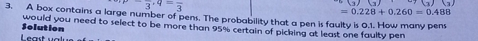 -3^-3,=frac 3^3(3)(3) c7(3)(3)
=0.228+0.260=0.488
3. A box contains a large number of pens. The probability that a pen is faulty is 0.1. How many pens 
Solution would you need to select to be more than 95% certain of picking at least one faulty pen