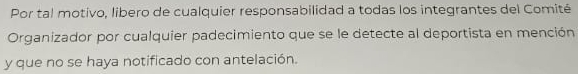 Por tal motivo, libero de cualquier responsabilidad a todas los integrantes del Comité 
Organizador por cualquier padecimiento que se le detecte al deportista en mención 
y que no se haya notificado con antelación.