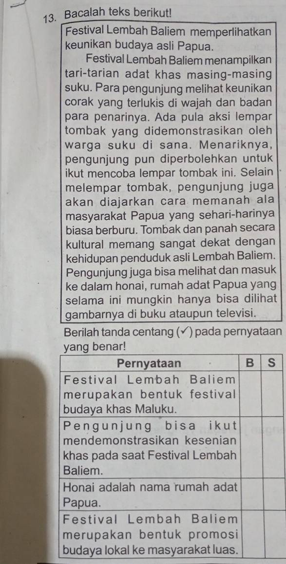 Bacalah teks berikut! 
Festival Lembah Baliem memperlihatkan 
keunikan budaya asli Papua. 
Festival Lembah Baliem menampilkan 
tari-tarian adat khas masing-masing 
suku. Para pengunjung melihat keunikan 
corak yang terlukis di wajah dan badan 
para penarinya. Ada pula aksi lempar 
tombak yang didemonstrasikan oleh 
warga suku di sana. Menariknya, 
pengunjung pun diperbolehkan untuk 
ikut mencoba lempar tombak ini. Selain 
melempar tombak, pengunjung juga 
akan diajarkan cara memanah ala 
masyarakat Papua yang sehari-harinya 
biasa berburu. Tombak dan panah secara 
kultural memang sangat dekat dengan 
kehidupan penduduk asli Lembah Baliem. 
Pengunjung juga bisa melihat dan masuk 
ke dalam honai, rumah adat Papua yang 
selama ini mungkin hanya bisa dilihat 
gambarnya di buku ataupun televisi. 
Berilah tanda centang (✓) pada pernyataan