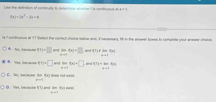 Use the definition of continuity to determine whether f is continuous at a=1.
f(x)=2x^2-2x+8
Is f continuous at 1? Select the correct choice below and, if necessary, fill in the answer boxes to complete your answer choice.
A. No, because f(1)=□ and limlimits _xto 1f(x)=□. and f(1)!= limlimits _xto 1f(x).
B. Yes, because f(1)=□ and limlimits _xto 1f(x)=□. and f(1)=limlimits _xto 1f(x).
C. No, because limlimits _xto 1f(x) does not exist.
D. Yes, because f(1) and limlimits _xto 1f(x) exist.