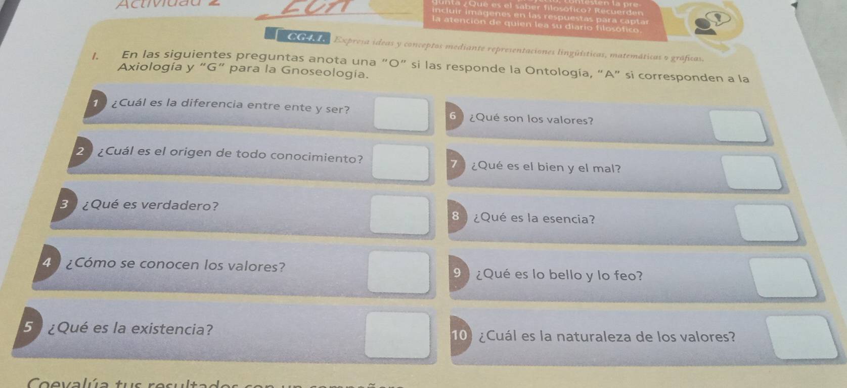 Aclivuau 
es el saber filosófico? Recuerden 
incluir imagenes en las respuestas para captar 
la atención de quien lea su diario filosófico. 
O Co de Expresa ideas y conceptos mediante representaciones lingüísticas, matemáticas o gráficas. 
1. En las siguientes preguntas anota una “O” si las responde la Ontología, “A” si corresponden a la 
Axiología y “G” para la Gnoseología. 
1 ¿Cuál es la diferencia entre ente y ser? 6 ¿Qué son los valores? 
2 ¿Cuál es el origen de todo conocimiento? 7 ¿Qué es el bien y el mal? 
3 ¿Qué es verdadero? 8 ) ¿Qué es la esencia? 
4 ¿Cómo se conocen los valores? 
9 ) ¿Qué es lo bello y lo feo? 
5 ¿Qué es la existencia? 
10) ¿Cuál es la naturaleza de los valores? 
Coevalúa tus