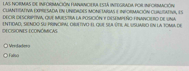 LAS NORMAS DE INFORMACIÓN FIANANCIERA ESTÁ INTEGRADA POR INFORMACIÓN
CUANTITATIVA EXPRESADA EN UNIDADES MONETARIAS E INFORMACIÓN CUALITATIVA, ES
DECIR DESCRIPTIVA, QUE MUESTRA LA POSICIÓN Y DESEMPEÑO FINANCIERO DE UNA
ENTIDAD, SIENDO SU PRINCIPAL OBJETIVO EL QUE SEA ÚTIL AL USUARIO EN LA TOMA DE
DECISIONES ECONÓMICAS
Verdadero
Falso