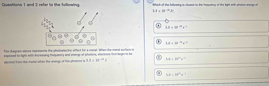 and 2 refer to the following. Which of the following is closest to the frequency of the light with photon energy of
3.3* 10^(-19)J?
a 5.0* 10^(-53)s^(-1)
B 5.0* 10^(-16)s^(-1)
The diagram above represents the photoelectric effect for a metal. When the metal surface is
exposed to light with increasing frequency and energy of photons, electrons first begin to be
ejected from the metal when the energy of the photons is 3.3* 10^(-19)J. 5.0* 10^(14)s^(-1)
D 5.0* 10^(52)s^(-1)