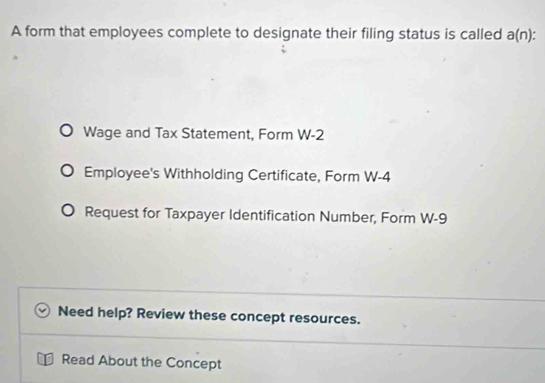 A form that employees complete to designate their filing status is called a(n)
Wage and Tax Statement, Form W-2
Employee's Withholding Certificate, Form W-4
Request for Taxpayer Identification Number, Form W-9
Need help? Review these concept resources. 
Read About the Concept