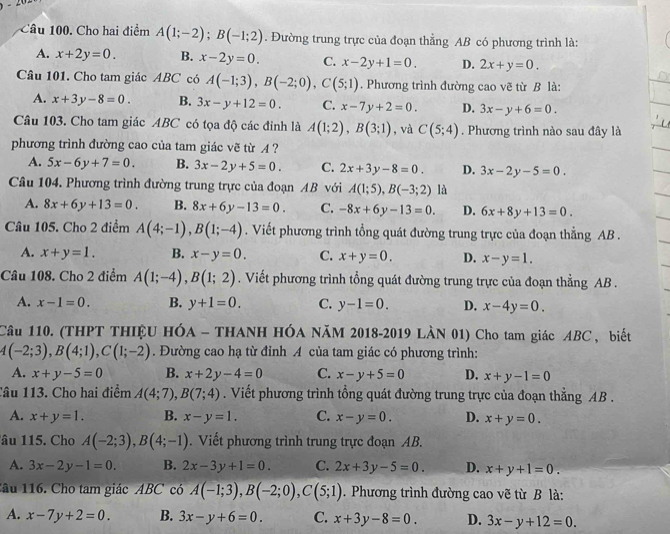 Cho hai điểm A(1;-2);B(-1;2). Đường trung trực của đoạn thẳng AB có phương trình là:
A. x+2y=0. B. x-2y=0. C. x-2y+1=0. D. 2x+y=0.
Câu 101. Cho tam giác ABC có A(-1;3),B(-2;0),C(5;1). Phương trình đường cao vẽ từ B là:
A. x+3y-8=0. B. 3x-y+12=0. C. x-7y+2=0. D. 3x-y+6=0.
Câu 103. Cho tam giác ABC có tọa độ các đỉnh là A(1;2),B(3;1) , và C(5;4). Phương trình nào sau đây là
phương trình đường cao của tam giác vẽ từ A ?
A. 5x-6y+7=0. B. 3x-2y+5=0. C. 2x+3y-8=0. D. 3x-2y-5=0.
Câu 104. Phương trình đường trung trực của đoạn AB với A(1;5),B(-3;2) là
A. 8x+6y+13=0. B. 8x+6y-13=0. C. -8x+6y-13=0. D. 6x+8y+13=0.
Câu 105. Cho 2 điểm A(4;-1),B(1;-4). Viết phương trình tổng quát đường trung trực của đoạn thẳng AB .
A. x+y=1. B. x-y=0. C. x+y=0. D. x-y=1.
Câu 108. Cho 2 điểm A(1;-4),B(1;2). Viết phương trình tổng quát đường trung trực của đoạn thẳng AB .
A. x-1=0. B. y+1=0. C. y-1=0. D. x-4y=0.
Câu 110. (THPT THIỆU HÓA - THANH HÓA NăM 2018-2019 LÀN 01) Cho tam giác ABC , biết
4(-2;3),B(4;1),C(1;-2). Đường cao hạ từ đỉnh A của tam giác có phương trình:
A. x+y-5=0 B. x+2y-4=0 C. x-y+5=0 D. x+y-1=0
Câu 113. Cho hai điểm A(4;7),B(7;4). Viết phương trình tổng quát đường trung trực của đoạn thẳng AB .
A. x+y=1. B. x-y=1. C. x-y=0. D. x+y=0.
lâu 115. Cho A(-2;3),B(4;-1). Viết phương trình trung trực đoạn AB.
A. 3x-2y-1=0. B. 2x-3y+1=0. C. 2x+3y-5=0. D. x+y+1=0.
1âu 116. Cho tam giác ABC có A(-1;3),B(-2;0),C(5;1). Phương trình đường cao vẽ từ B là:
A. x-7y+2=0. B. 3x-y+6=0. C. x+3y-8=0. D. 3x-y+12=0.