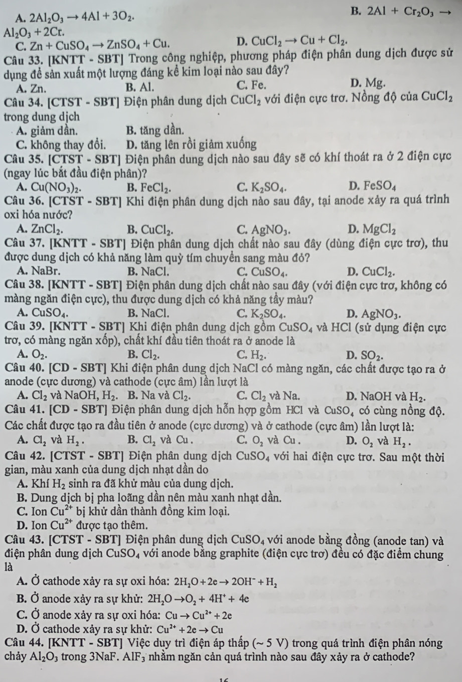 A. 2Al_2O_3to 4Al+3O_2.
B. 2Al+Cr_2O_3to
Al_2O_3+2Cr.
C. Zn+CuSO_4to ZnSO_4+Cu.
D. CuCl_2to Cu+Cl_2.
Câu 33. [KNTT - SBT] Trong công nghiệp, phương pháp điện phân dung dịch được sử
dụng đề sản xuất một lượng đáng kể kim loại nào sau đây?
A. Zn. B. Al. C. Fe.
D. Mg.
Câu 34. [CTST - SBT] Điện phân dung dịch CuCl_2 với điện cực trơ. Nồng độ của CuCl_2
trong dung dịch
A. giảm dần. B. tăng dần.
C. không thay đổi. D. tăng lên rồi giảm xuống
Câu 35. [CTST-SBT] [ Điện phân dung dịch nào sau đây sẽ có khí thoát ra ở 2 điện cực
(ngay lúc bắt đầu điện phân)?
A. Cu(NO_3)_2. B. FeCl_2. C. K_2SO_4. D. FeSO_4
Câu 36. [CTST - SBT] Khi điện phân dung dịch nào sau đây, tại anode xảy ra quá trình
oxi hóa nước?
A. ZnCl_2. B. CuCl_2. C. AgNO_3. D. MgCl_2
Câu 37. [KNTT - SBT] Điện phân dung dịch chất nào sau đây (dùng điện cực trơ), thu
được dung dịch có khả năng làm quỳ tím chuyền sang màu đỏ?
A. NaBr. B. NaCl. C. CuSO_4. D. CuCl_2.
Câu 38. [KNTT - SBT] Điện phân dung dịch chất nào sau đây (với điện cực trơ, không có
màng ngăn điện cực), thu được dung dịch có khả năng tầy màu?
A. CuSO_4. B. NaCl. C. K_2SO_4. D. AgNO_3.
Câu 39. [KNTT - SBT] Khi điện phân dung dịch gồm CuSO_4 và HCl (sử dụng điện cực
trơ, có màng ngăn xhat op) ), chất khí đầu tiên thoát ra ở anode là
A. O_2. B. Cl_2. C. H_2. D. SO_2.
Câu 40. [CD - SBT] Khi điện phân dung dịch NaCl có màng ngăn, các chất được tạo ra ở
anode (cực dương) và cathode (cực âm) lần lượt là
A. Cl_2 và NaOH,H_2. B. Na và Cl_2. C. Cl_2 và Na. D. NaOH và H_2.
Câu 41. [CD- SBT] Điện phân dung dịch hỗn hợp gồm HCl và CuSO_4 có cùng nồng độ.
Các chất được tạo ra đầu tiên ở anode (cực dương) và ở cathode (cực âm) lần lượt là:
A. Cl_2 và H_2. B. Cl_2 và Cu. C. O_2 và Cu . D. O_2 và H_2.
Câu 42. [CTST - SBT] Điện phân dung dịch CuSO_4 với hai điện cực trơ. Sau một thời
gian, màu xanh của dung dịch nhạt dần do
A. Khí H_2 sinh ra đã khử màu của dung dịch.
B. Dung dịch bị pha loãng dần nên màu xanh nhạt dần.
C. Ion Cu^(2+) bị khử dần thành đồng kim loại.
D. Ion Cu^(2+) được tạo thêm.
Câu 43. [CTST - SBT] Điện phân dung dịch CuSO_4 với anode bằng đồng (anode tan) và
điện phân dung dịch CuSO_4 với anode bằng graphite (điện cực trơ) đều có đặc điểm chung
là
A. Ở cathode xảy ra sự oxi hóa: 2H_2O+2eto 2OH^-+H_2
B. Ở anode xảy ra sự khử: 2H_2Oto O_2+4H^++4e
C. Ở anode xảy ra sự oxi hóa: Cuto Cu^(2+)+2e
D. Ở cathode xảy ra sự khử: Cu^(2+)+2eto Cu
Câu 44. [KNTT - SBT] Việc duy trì điện áp thấp (~ 5 V) trong quá trình điện phân nóng
chảy Al_2O_3 3 trong 3NaF. AlF_3 nhằm ngăn cản quá trình nào sau đây xảy ra ở cathode?