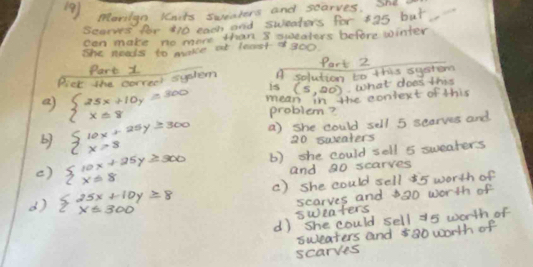 (9) Movilgn Kaits sueaters and searves. Shd
Scos for 410 each and sweaters for 35 but
can make no more than 8 quueaters before winter
She neals to make at least of 300
Part 1 Part 2
Pick the correet sytem A solution to this systom
is (5,20) what does this
a beginarrayl 25x+10y=300 x=8endarray. mean in the coniext of this
problem?
by beginarrayl 10x+25y≥ 300 x>8endarray. a) she could sell 5 searves and
20 sweaters
() beginarrayl 10x+25y≥slant 300 xequiv 8endarray. b) she could sell 8 sweaters
and 30 scarves
d) beginarrayl 25x+10y≥slant 8 x≤ 300endarray. () she could sell i5 worth of
sweaters scarves and 320 worth of
d) she could sell a5 worth of
sweaters and 800 worth of
scarves