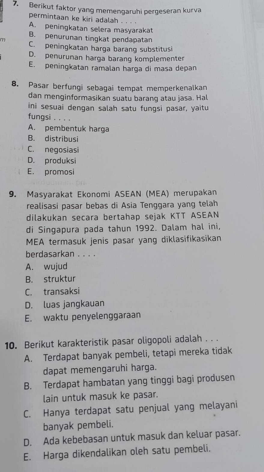 Berikut faktor yang memengaruhi pergeseran kurva
permintaan ke kiri adalah . . . .
A. peningkatan selera masyarakat
B. penurunan tingkat pendapatan
m
C. peningkatan harga barang substitusi
D. penurunan harga barang komplementer
E. peningkatan ramalan harga di masa depan
8. Pasar berfungi sebagai tempat memperkenalkan
dan menginformasikan suatu barang atau jasa. Hal
ini sesuai dengan salah satu fungsi pasar, yaitu
fungsi . . . .
A. pembentuk harga
B. distribusi
C. negosiasi
D. produksi
E. promosi
9. Masyarakat Ekonomi ASEAN (MEA) merupakan
realisasi pasar bebas di Asia Tenggara yang telah
dilakukan secara bertahap sejak KTT ASEAN
di Singapura pada tahun 1992. Dalam hal ini,
MEA termasuk jenis pasar yang diklasifikasikan
berdasarkan . . . .
A. wujud
B. struktur
C. transaksi
D. luas jangkauan
E. waktu penyelenggaraan
10. Berikut karakteristik pasar oligopoli adalah . . .
A. Terdapat banyak pembeli, tetapi mereka tidak
dapat memengaruhi harga.
B. Terdapat hambatan yang tinggi bagi produsen
lain untuk masuk ke pasar.
C. Hanya terdapat satu penjual yang melayani
banyak pembeli.
D. Ada kebebasan untuk masuk dan keluar pasar.
E. Harga dikendalikan oleh satu pembeli.