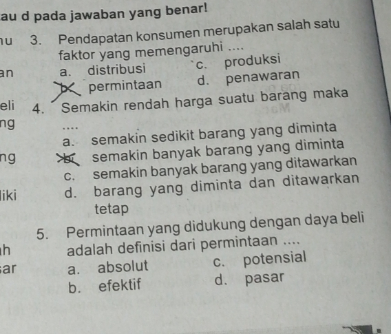 au d pada jawaban yang benar!
1u 3. Pendapatan konsumen merupakan salah satu
faktor yang memengaruhi ....
an a. distribusi c. produksi
b permintaan d. penawaran
eli 4. Semakin rendah harga suatu barang maka
ng …
a. semakin sedikit barang yang diminta
ng
semakin banyak barang yang diminta
c. semakin banyak barang yang ditawarkan
liki d. barang yang diminta dan ditawarkan
tetap
5. Permintaan yang didukung dengan daya beli
h adalah definisi dari permintaan ....
ar a. absolut c. potensial
b. efektif d. pasar