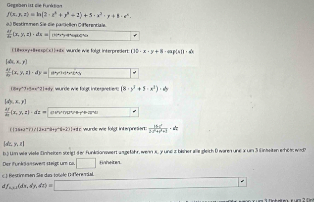 Gegeben ist die Funktion
f(x,y,z)=ln (2· z^8+y^8+2)+5· x^2· y+8· e^x.
a.) Bestimmen Sie die partiellen Differentiale.
 partial f/partial x (x,y,z)· dx= endarray · dx= (1exp(x))^adx
(10· x+y+8· exp(x))· dx wurde wie folgt interpretiert: (10· x· y+8· exp(x))· dx
[dx,x,y]
 partial f/partial y (x,y,z)· dy=(8^(wedge 7)y^(wedge)7+5^(ast)x^(wedge)2)^+dy
(8+y^(wedge)7+5+x^(wedge)2)+dy wurde wie folgt interpretiert: (8· y^7+5· x^2)· dy
[dy,x,y]
 partial f/partial z (x,y,z)· dz= (4^*2^(wedge)7)/2^*z^(wedge 8+2))^wedge)8+21)^*dz
((16+z^(wedge)7)/(2+z^(wedge)8+y^(wedge)8+2))adz wurde wie folgt interpretiert:  16z^7/2· z^8+y^8+2 · dz
[dz,y,z]
b.) Um wie viele Einheiten steigt der Funktionswert ungefähr, wenn x, y und z bisher alle gleich ( waren und x um 3 Einheiten erhöht wird?
Der Funktionswert steigt um ca. □ Einheiten.
c.) Bestimmen Sie das totale Differential.
d f_x,y,z(dx,dy,dz)=□ □ 