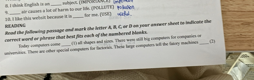 think English is an _subject. (IMPORTANCE) 
9._ air causes a lot of harm to our life. (POLLUTE) 
10. I like this websit because it is_ for me. (USE) 
READING 
Read the following passage and mark the letter A, B, C, or D on your answer sheet to indicate the 
correct word or phrase that best fits each of the numbered blanks. 
Today computers come (1) all shapes and sizes. There were still big computers for companies or 
universities. There are other special computers for factories. These large computers tell the fatory machines _(2)