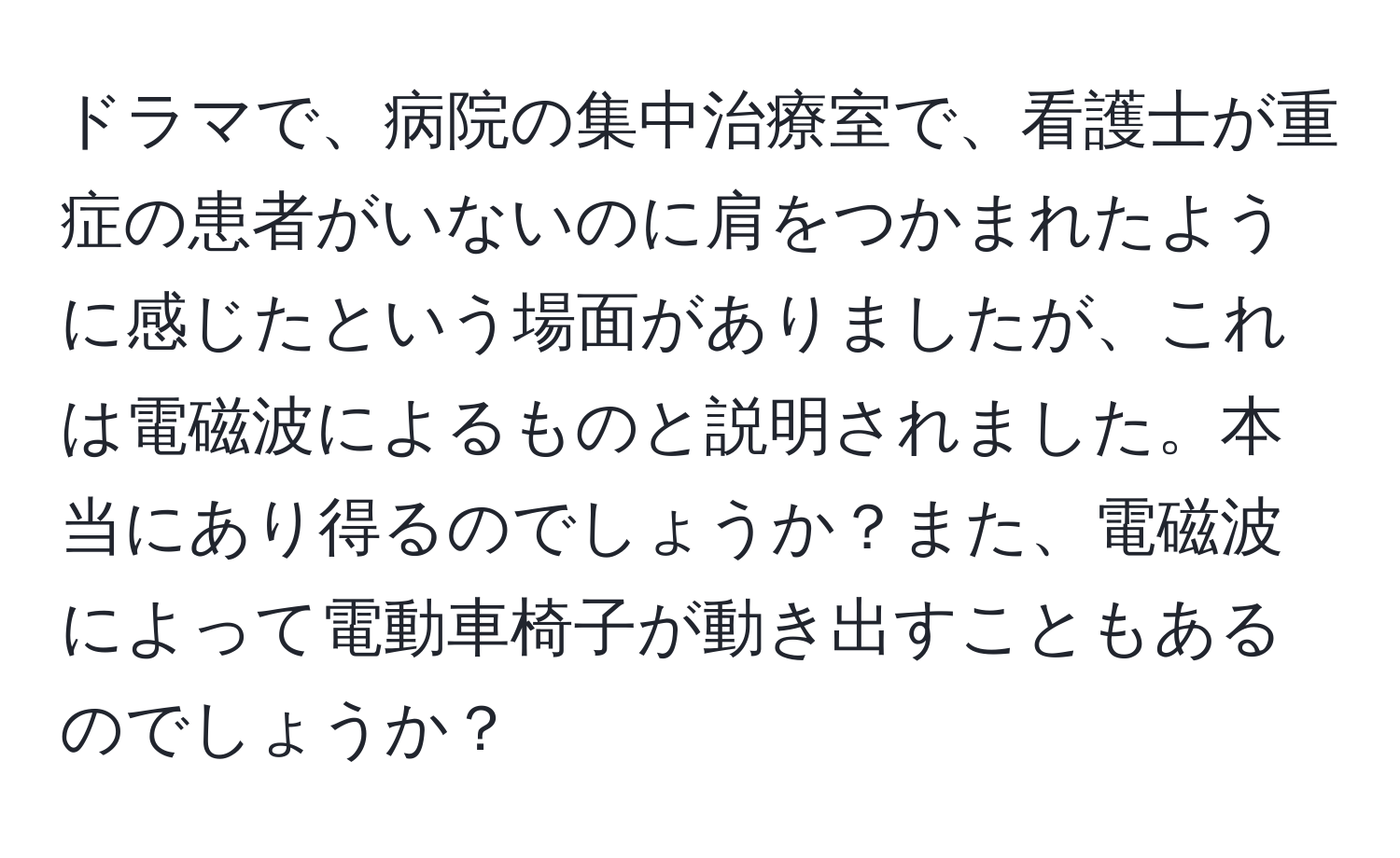 ドラマで、病院の集中治療室で、看護士が重症の患者がいないのに肩をつかまれたように感じたという場面がありましたが、これは電磁波によるものと説明されました。本当にあり得るのでしょうか？また、電磁波によって電動車椅子が動き出すこともあるのでしょうか？