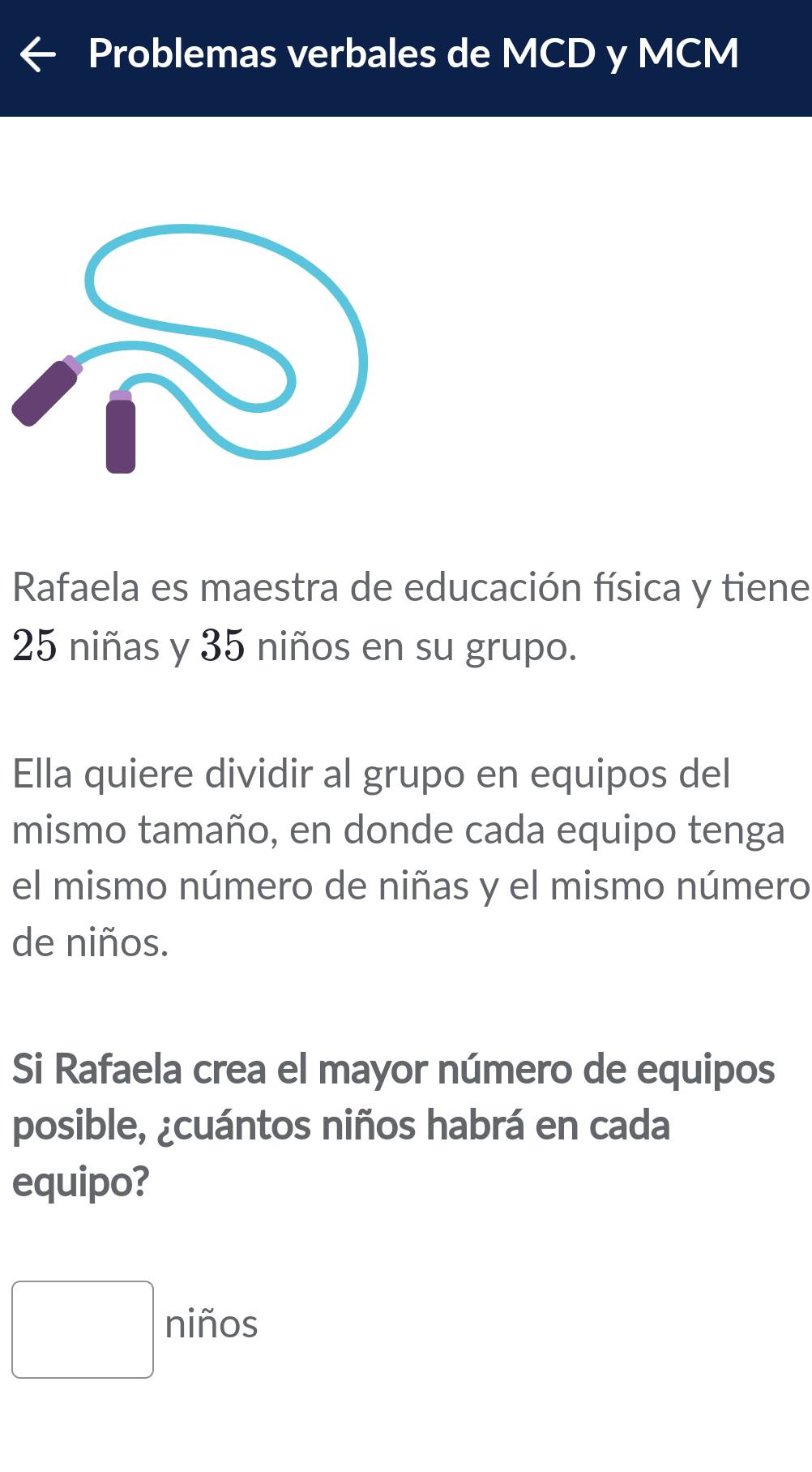 Problemas verbales de MCD y MCM 
Rafaela es maestra de educación física y tiene
25 niñas y 35 niños en su grupo. 
Ella quiere dividir al grupo en equipos del 
mismo tamaño, en donde cada equipo tenga 
el mismo número de niñas y el mismo número 
de niños. 
Si Rafaela crea el mayor número de equipos 
posible, ¿cuántos niños habrá en cada 
equipo? 
□ niños