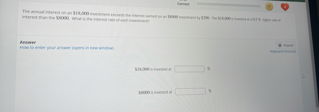 Correct 
The annual interest on an $18,000 investment exceeds the interest earned on an $8000 investment by $290. The $18,000 is invested at a 0.5 % higher rate of 
interest than the $8000. What is the interest rate of each investment? 
Answer Keypad 
How to enter your answer (opens in new window) Keyboard Shortcuts
$18,000 is invested at □ 9
$8000 is invested at □ %