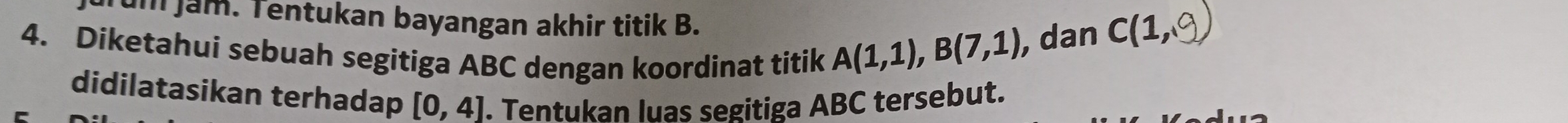 um jam. Tentukan bayangan akhir titik B. 
4. Diketahui sebuah segitiga ABC dengan koordinat titik
A(1,1), B(7,1) , dan C(1, 
didilatasikan terhadap [0,4]. Tentukan luas segitiga ABC tersebut.