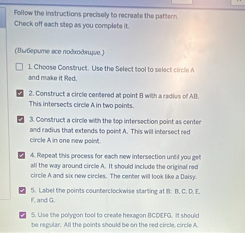 Follow the instructions precisely to recreate the pattern. 
Check off each step as you complete it. 
(Βыберите все лодхοдяшие.) 
1. Choose Construct. Use the Select tool to select circle A
and make it Red. 
2. Construct a circle centered at point B with a radius of AB. 
This intersects circle A in two points. 
3. Construct a circle with the top intersection point as center 
and radius that extends to point A. This will intersect red 
circle A in one new point. 
4. Repeat this process for each new intersection until you get 
all the way around circle A. It should include the original red 
circle A and six new circles. The center will look like a Daisy. 
5. Label the points counterclockwise starting at B : B, C, D, E,
F, and G. 
5. Use the polygon tool to create hexagon BCDEFG. It should 
be regular. All the points should be on the red circle, circle A.