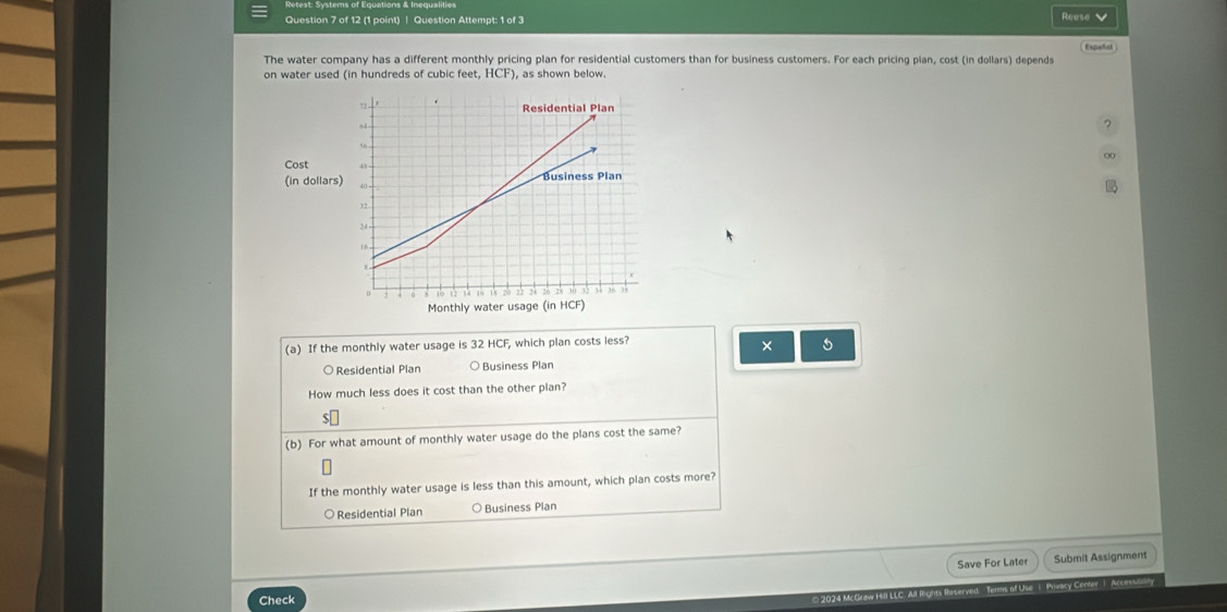 Question Attempt: 1 of 3 Reese
Espeñsk
The water company has a different monthly pricing plan for residential customers than for business customers. For each pricing plan, cost (in dollars) depends
on water used (in hundreds of cubic feet, HCF) , as shown below.
?
00
Cost
(in dol
(a) If the monthly water usage is 32 HCF, which plan costs less?
×
○ Residential Plan ○ Business Plan
How much less does it cost than the other plan?
(b) For what amount of monthly water usage do the plans cost the same?
If the monthly water usage is less than this amount, which plan costs more?
○Residential Plan ○ Business Plan
Save For Later Submit Assignment
All fights Reserved - Temms of Use 1. Privacy Center1. Accestally
Check
