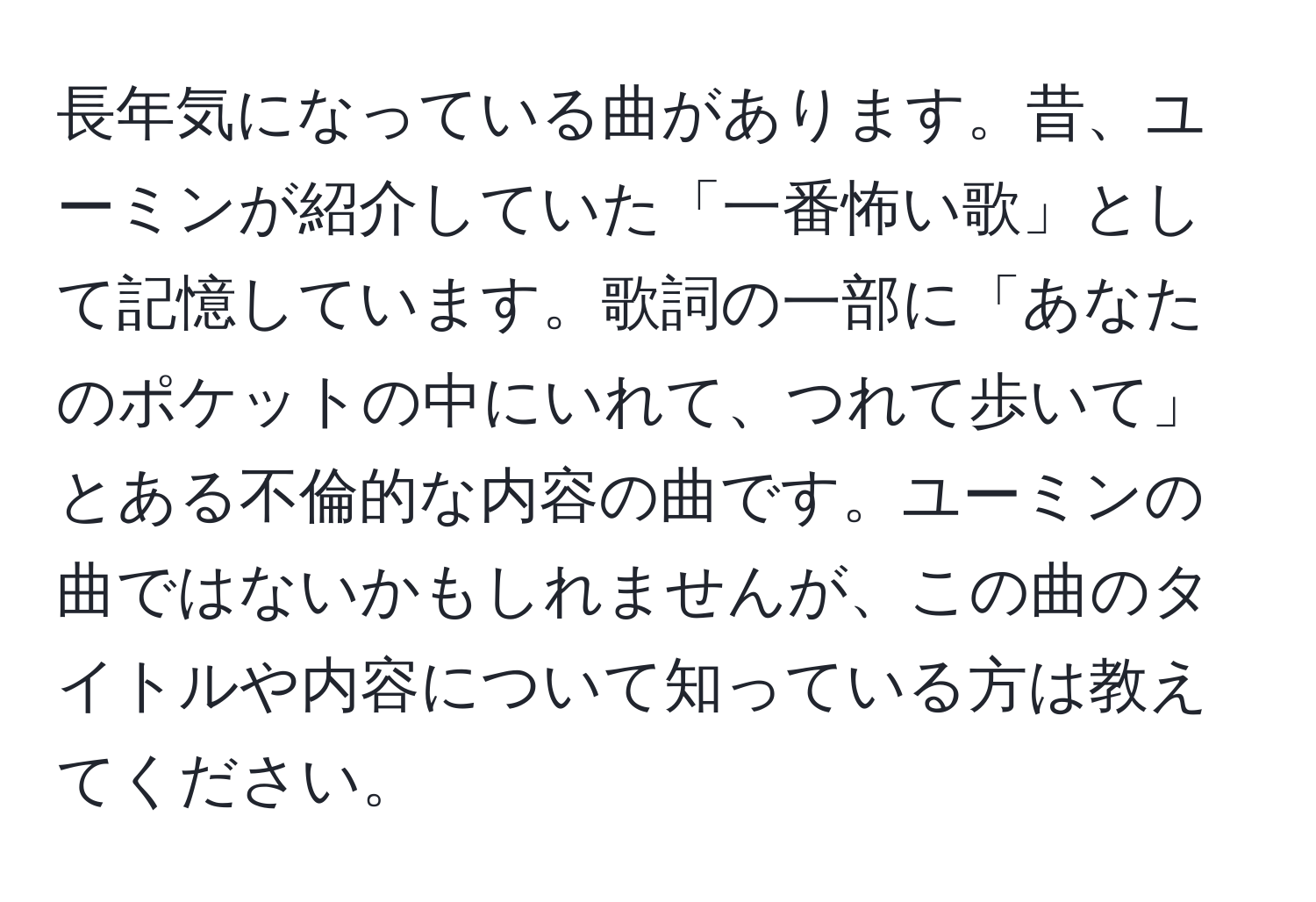 長年気になっている曲があります。昔、ユーミンが紹介していた「一番怖い歌」として記憶しています。歌詞の一部に「あなたのポケットの中にいれて、つれて歩いて」とある不倫的な内容の曲です。ユーミンの曲ではないかもしれませんが、この曲のタイトルや内容について知っている方は教えてください。