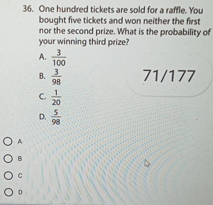 One hundred tickets are sold for a raffle. You
bought five tickets and won neither the first
nor the second prize. What is the probability of
your winning third prize?
A.  3/100 
B.  3/98  71/177
C.  1/20 
D.  5/98 
A
B
C
D