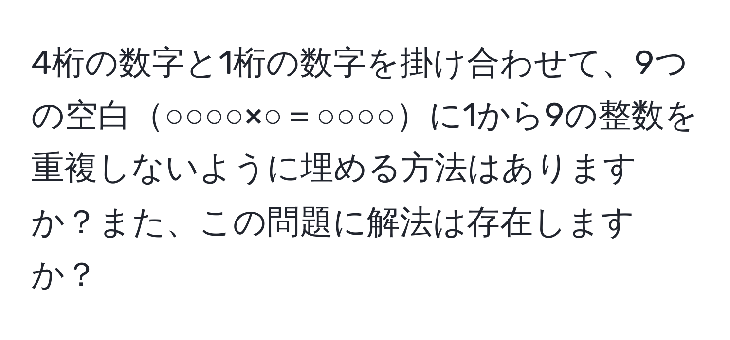 4桁の数字と1桁の数字を掛け合わせて、9つの空白○○○○×○＝○○○○に1から9の整数を重複しないように埋める方法はありますか？また、この問題に解法は存在しますか？