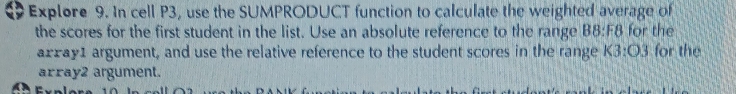 Explore 9. In cell P3, use the SUMPRODUCT function to calculate the weighted average of 
the scores for the first student in the list. Use an absolute reference to the range B8:F8 for the 
arxay1 argument, and use the relative reference to the student scores in the range K3:O3 for the 
array2 argument.