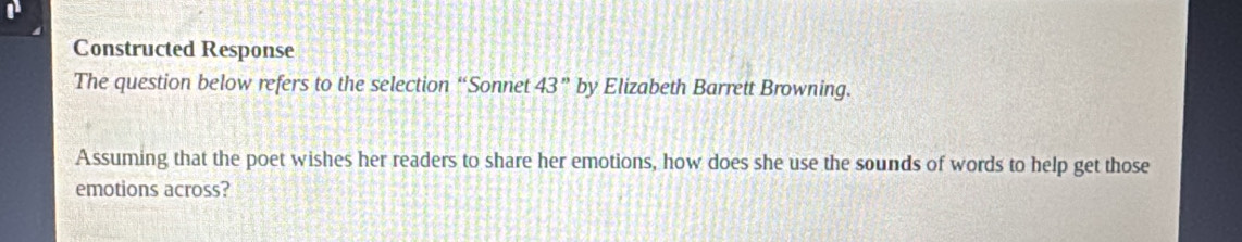 Constructed Response 
The question below refers to the selection “Sonnet 43'' by Elizabeth Barrett Browning. 
Assuming that the poet wishes her readers to share her emotions, how does she use the sounds of words to help get those 
emotions across?