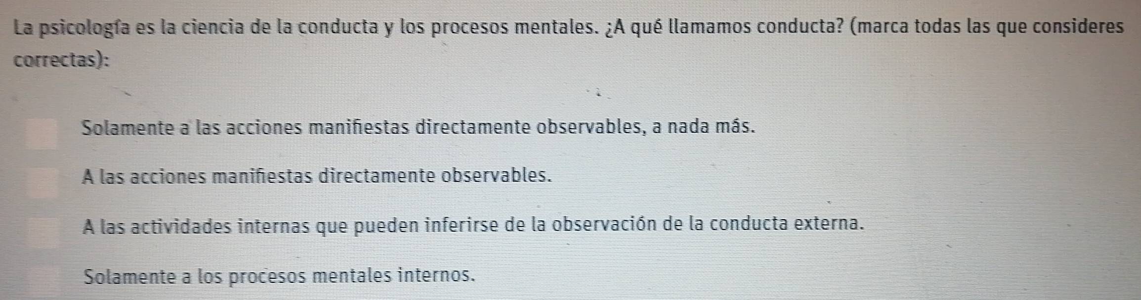 La psicología es la ciencia de la conducta y los procesos mentales. ¿A qué llamamos conducta? (marca todas las que consideres
correctas):
Solamente a las acciones maniñestas directamente observables, a nada más.
A las acciones maniñiestas directamente observables.
A las actividades internas que pueden inferirse de la observación de la conducta externa.
Solamente a los procesos mentales internos.