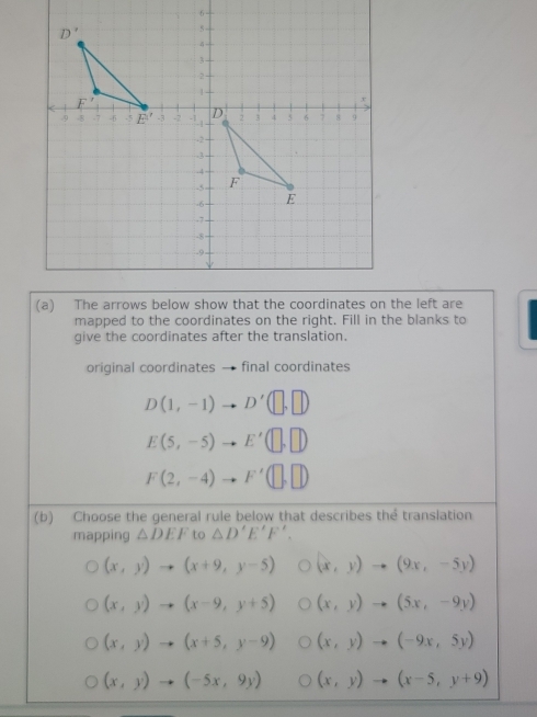 mapped to the coordinates on the right. Fill in the blanks to
give the coordinates after the translation.
original coordinates final coordinates
D(1,-1)to D'(□ ,□ )
E(5,-5) to E'(□ ,□ )
F(2,-4) to F'(□ ,□ )
(b) Choose the general rule below that describes the translation
mapping △ DEF to △ D'E'F'.
(x,y)to (x+9,y-5) (x,y)to (9x,-5y)
(x,y)to (x-9,y+5) (x,y)to (5x,-9y)
(x,y)to (x+5,y-9) (x,y)to (-9x,5y)
(x,y)to (-5x,9y) (x,y)to (x-5,y+9)