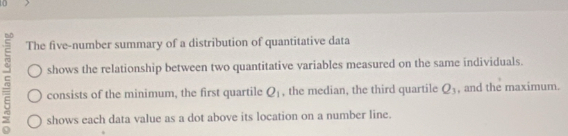 t0 
The five-number summary of a distribution of quantitative data 
shows the relationship between two quantitative variables measured on the same individuals. 
consists of the minimum, the first quartile Q_1 , the median, the third quartile Q_3 , and the maximum. 
shows each data value as a dot above its location on a number line.