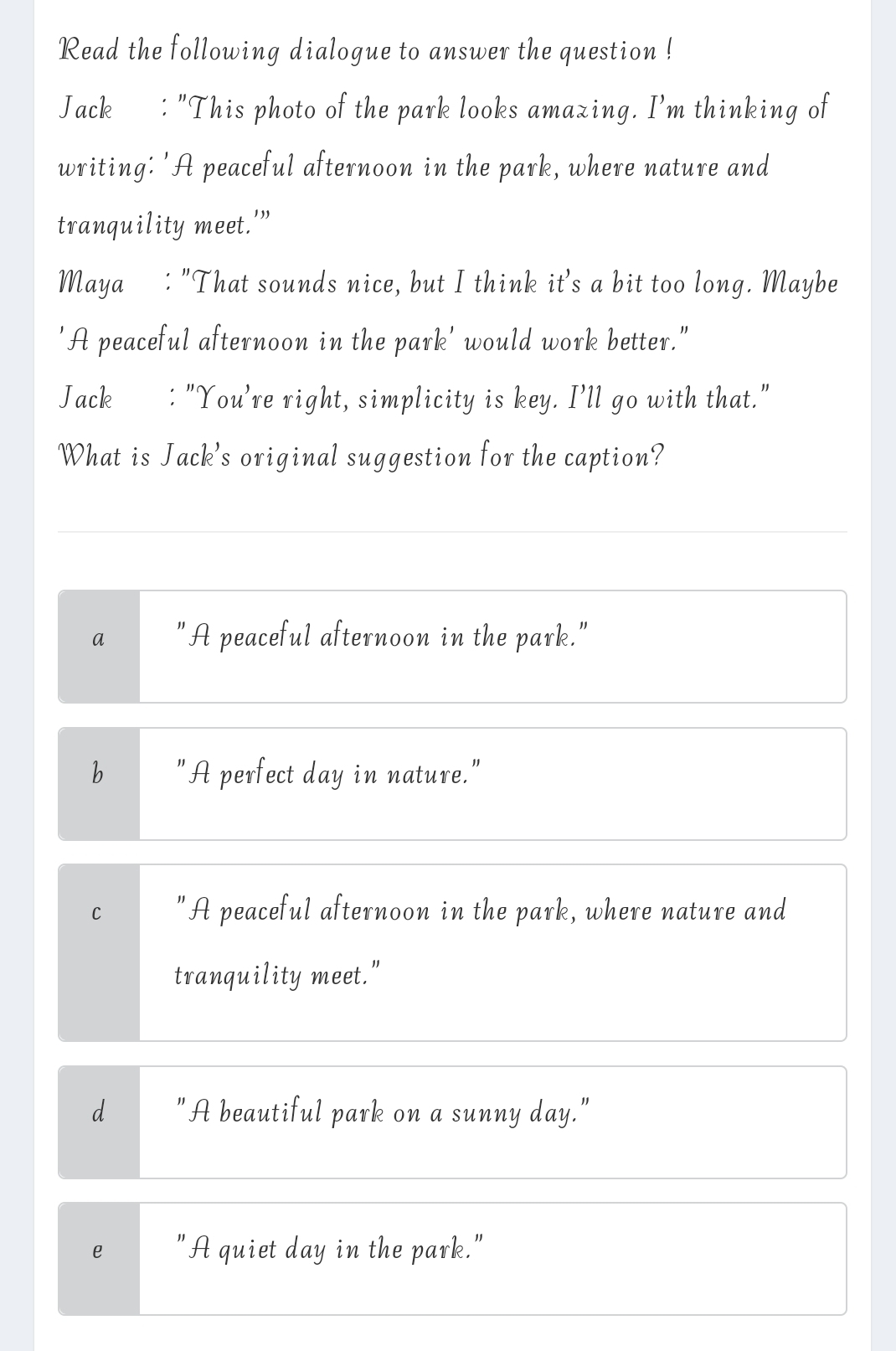 Read the following dialogue to answer the question !
Jack : "This photo of the park looks amazing. I'm thinking of
writing: 'A peaceful afternoon in the park, where nature and
tranquility meet.'”
Maya₹ : "That sounds nice, but I think it's a bit too long. Maybe
'A peaceful afternoon in the park' would work better."
Jack : "You're right, simplicity is key. I’ll go with that."
What is Jack's original suggestion for the caption?
a "A peaceful afternoon in the park."
b "A perfect day in nature."
C "A peaceful afternoon in the park, where nature and
tranquility meet."
d "A beautiful park on a sunny day."
e "A quiet day in the park."