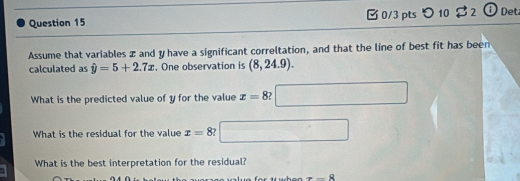 つ 10 32 iDet 
Assume that variables x and y have a significant correltation, and that the line of best fit has been 
calculated as hat y=5+2.7x. One observation is (8,24.9). 
What is the predicted value of y for the value x=8 2 
What is the residual for the value x=8
What is the best interpretation for the residual?
π -8