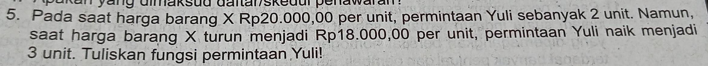 kan yang dimaksud dartar/skedur penawaran? 
5. Pada saat harga barang X Rp20.000,00 per unit, permintaan Yuli sebanyak 2 unit. Namun, 
saat harga barang X turun menjadi Rp18.000,00 per unit, permintaan Yuli naik menjadi
3 unit. Tuliskan fungsi permintaan Yuli!