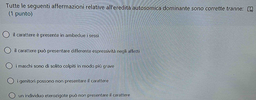 Tutte le seguenti affermazioni relative all’eredità autosomica dominante sono corrette tranne:
(1 punto)
il carattere è presente in ambedue i sessi
il carattere può presentare differente espressività negli affetti
i maschi sono di solito colpiti in modo più grave
i genitori possono non presentare il carattere .
un individuo eterozigote può non presentare il carattere