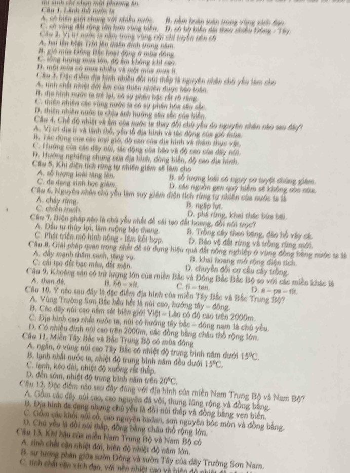 thi sinh chi chân một phường kn
Câu 1. Lãnh tnh nước ta
A. có hiện giới chung với nhiều ngớc B. năm hoàn toán trong vùng xàch đao
C. có vùng đa rùng lêm hơn vùng biên, D. só bù tiên di then chiều Đông - Thy
Câu 2, Vị tí nước ta năm tong vùng nhi chi tuyên nên cố
A. hai lần Một Trời lên thiên định trong năm
B gió mùa Đồng Bắc hoại động ở mùa đồng
C. tổng hượng mim lớn, độ km không khi ca
D. một mùa có mùa nhiều và một mùa mùa lt
Câu 3. Đặc điểm địa hình niều đời nhi thấp là nguyên nhân chủ yêu lam cho
A. tinh chất nhiệt đới Âm caa thiên nhiên đuợc bảo toàn
B. địa hình nước ta trẻ lại, có sự phần bậc rất rõ ràng
C. thiên nhiên các vùng ngớc ta có sự phần hóa sâu sắc
D. thiên nhiên nước ta chịu ảnh hướng sâu sắc của biển
Cầu 4, Chế độ nhiệt và lm của nuớc ta thay đổi chủ yêu đo nguyên nhân nào sau đác  1
A. Vị trí địa lí và lành thổ, yêu tổ địa hình và tác động của gi6 mùa.. Tác động của các loại gio, độ cao của địa hình và thẩm thực vật,
C. Hướng của các dãy núi, tác động của bão và độ cao của đây nii
D. Hướng nghiêng chung của địa hình, dồng biện, độ cao địa hình.
Câu 5, Khi diện tích rừng tự nhiên giám sẽ làm cho
A. số lượng loài lặng lên, B. số lượng loài có nguy ca tuyết chứng giám.
C. đa dang sinh học giám. D. các nguồn gen quý hiệm sẽ không còo nha.
Câu 6. Nguyên nhân chủ yêu làm suy giám diện tích rùng tự nhiên của nước sa là
A. cháy rùng B. ngap lut.
C. chiến tranh. D. phá rừng, khai thác bùa bài
Câu 7, Biên pháp nào là chủ yêu nhất đề cái tạo đất hoang, đổi nin tr967
A. Đầu tự thủy lợi, làm ruộng bậc thang B. Trồng cây theo băng, đào hỗ vây cá.
C. Phát triển mộ hình nông - lâm kết hợp D. Bào vệ đất rừng và trồng rùng mới.
Câu 8. Giải pháp quan trong nhất đề sử dụng hiệu quá đất nông nghiệp ở vùng đồng bằng nước sa là
A. đây mạnh thâm canh, tăng vụ. B. khai hoang mở rộng điện tích
C: cái tạo đất bạc màu, đất mặn. D. chuyên đối cợ cầu cây tròng
Câu 9, Khoáng sản có trữ lượng lớn của miền Bắc và Đông Bắc Bắc Bộ so với các miền khác là
A. than đá. B. 60=xlt, C. 11-tan D. 8-pa-flt.
Câu 10, Y nào sau đây là đặc điểm địa hình của miền Tây Bắc và Bắc Trung Bộ?
A. Vùng Trường Sơn Bắc hầu hết là núi cao, hướng tây -dong.
B. Các dãy núi cao năm sát biên giới Việt - Lão có độ cao trên 2000m.
C. Địa hình cao nhất nước ta, núi có hướng tây bắc - đông nam là chú yếu.
D. Có nhiều đinh núi cao trên 2000m, các đồng bằng châu thổ rộng lớn.
Câu 11. Miền Tây Bắc và Bắc Trung Bộ có mùa đồng
A. ngân, ở vùng núi cao Tây Bắc có nhiệt độ trung bình năm dưới 15°C.
B. lạnh nhất nước ta, nhiệt độ trung bình năm đều dưới 15°C,
C. lạnh, kéo đài, nhiệt độ xuống rất thấp.
D. đến sớm, nhiệt độ trung bình năm trên 20°C.
Cầu 12. Đặc điểm nào sau đây đũng với địa hình của miền Nam Trung Bộ và Nam Bộ?
A. Gồm các dãy núi cao, cao nguyên đá vôi, thung lũng rộng và đồng bằng
B. Địa hình đa dang nhưng chủ yêu là đồi núi thập và đồng bằng ven biển
C. Gồm các khối núi cổ, cao nguyên badan, sơn nguyên bộc mòn và đồng bằng.
D. Chủ yêu là đổi núi thấp, đồng bằng châu thổ rộng lớn.
Câu 13. Khi hậu của miền Nam Trung Bộ và Nam Bộ có
A. tinh chất cận nhiệt đới, biên độ nhiệt độ năm lớn.
B. sự tương phân giữa sườn Đồng và sườn Tây của dãy Trường Sơn Nam.
C. tinh chất căn xích đạo, với nền nhiệt cao và hiện đô nht