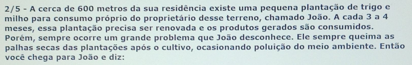 2/5 - A cerca de 600 metros da sua residência existe uma pequena plantação de trigo e 
milho para consumo próprio do proprietário desse terreno, chamado João. A cada 3 a 4
meses, essa plantação precisa ser renovada e os produtos gerados são consumidos. 
Porém, sempre ocorre um grande problema que João desconhece. Ele sempre queima as 
palhas secas das plantações após o cultivo, ocasionando poluição do meio ambiente. Então 
você chega para João e diz: